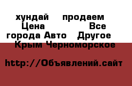 хундай 78 продаем › Цена ­ 650 000 - Все города Авто » Другое   . Крым,Черноморское